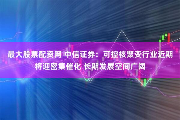 最大股票配资网 中信证券：可控核聚变行业近期将迎密集催化 长期发展空间广阔