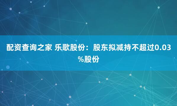 配资查询之家 乐歌股份：股东拟减持不超过0.03%股份