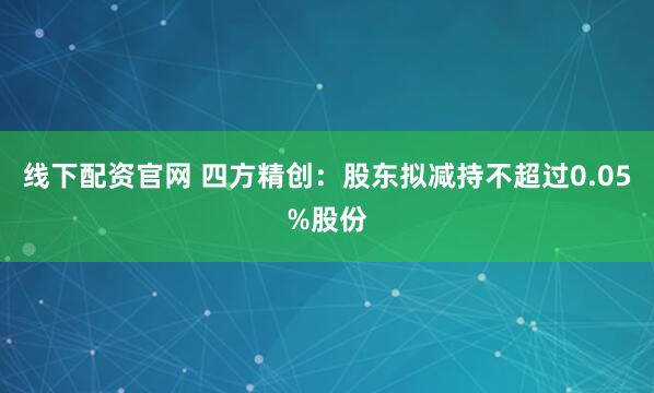 线下配资官网 四方精创：股东拟减持不超过0.05%股份