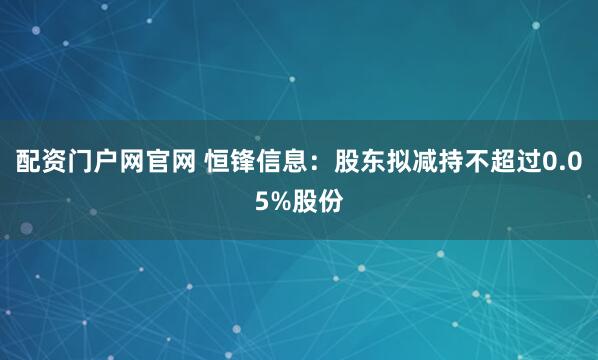 配资门户网官网 恒锋信息：股东拟减持不超过0.05%股份