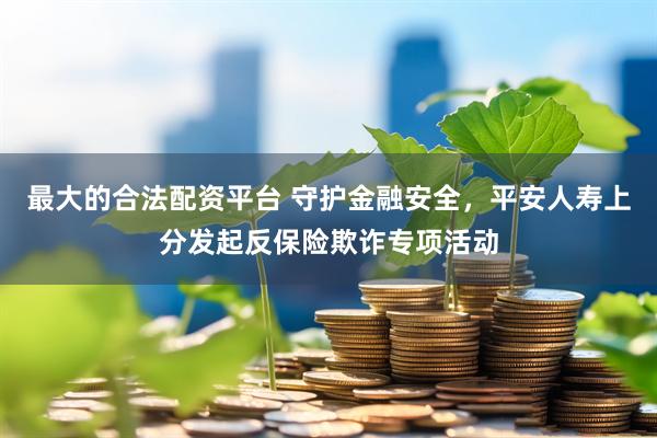 最大的合法配资平台 守护金融安全，平安人寿上分发起反保险欺诈专项活动