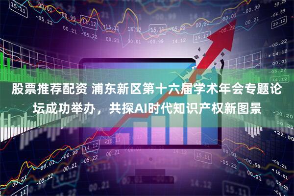 股票推荐配资 浦东新区第十六届学术年会专题论坛成功举办，共探AI时代知识产权新图景