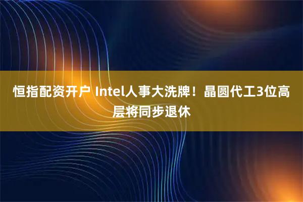 恒指配资开户 Intel人事大洗牌！晶圆代工3位高层将同步退休