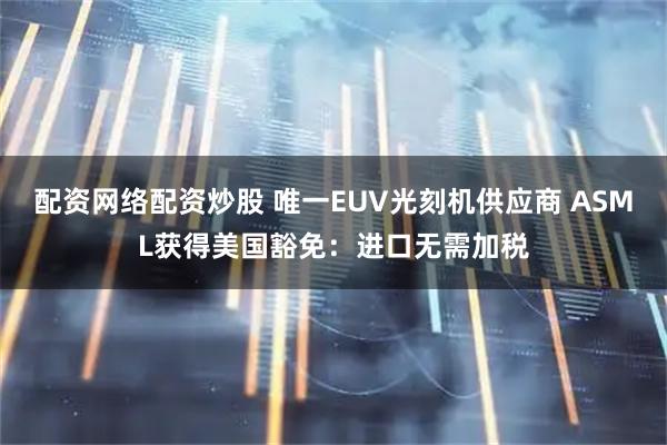 配资网络配资炒股 唯一EUV光刻机供应商 ASML获得美国豁免：进口无需加税