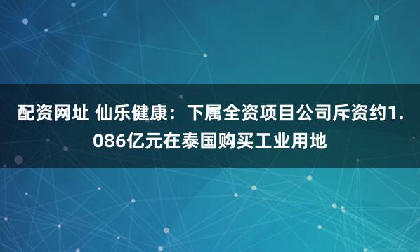 配资网址 仙乐健康：下属全资项目公司斥资约1.086亿元在泰国购买工业用地