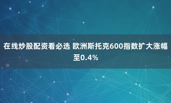 在线炒股配资看必选 欧洲斯托克600指数扩大涨幅至0.4%
