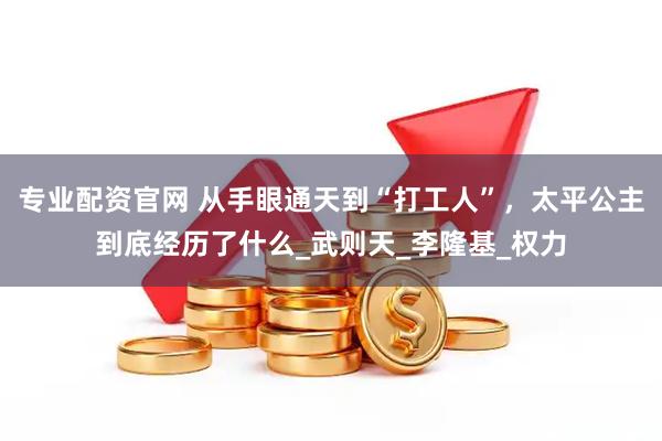 专业配资官网 从手眼通天到“打工人”，太平公主到底经历了什么_武则天_李隆基_权力