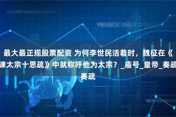 最大最正规股票配资 为何李世民活着时，魏征在《谏太宗十思疏》中就称呼他为太宗？_庙号_皇帝_奏疏