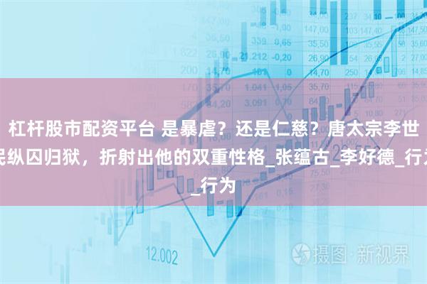 杠杆股市配资平台 是暴虐？还是仁慈？唐太宗李世民纵囚归狱，折射出他的双重性格_张蕴古_李好德_行为