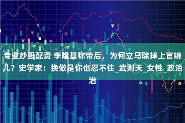 专业炒股配资 李隆基称帝后，为何立马除掉上官婉儿？史学家：换做是你也忍不住_武则天_女性_政治