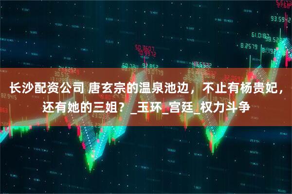 长沙配资公司 唐玄宗的温泉池边，不止有杨贵妃，还有她的三姐？_玉环_宫廷_权力斗争