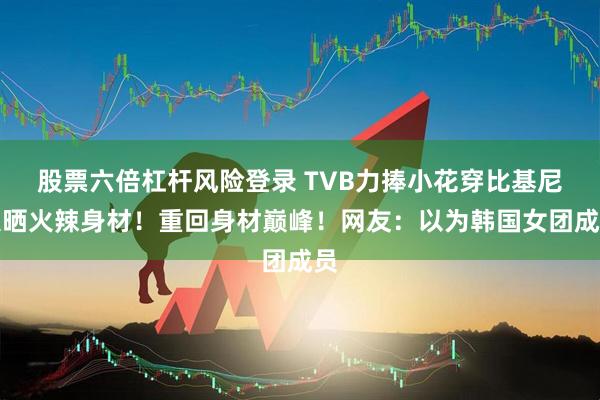 股票六倍杠杆风险登录 TVB力捧小花穿比基尼大晒火辣身材！重回身材巅峰！网友：以为韩国女团成员