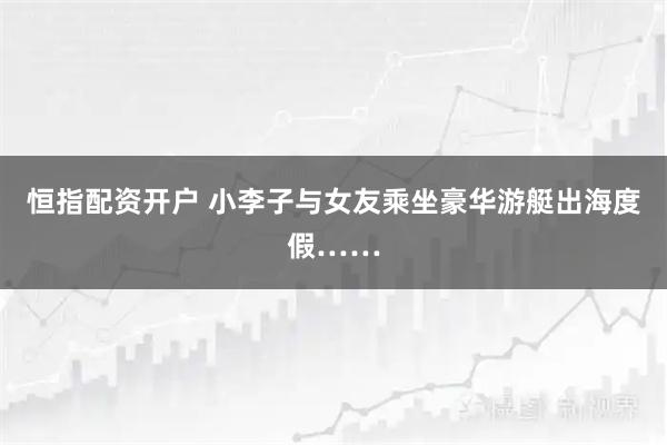 恒指配资开户 小李子与女友乘坐豪华游艇出海度假……