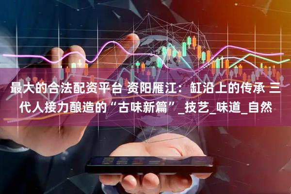 最大的合法配资平台 资阳雁江：缸沿上的传承 三代人接力酿造的“古味新篇”_技艺_味道_自然
