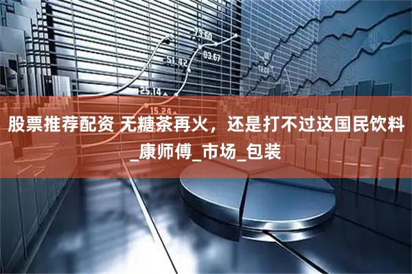 股票推荐配资 无糖茶再火，还是打不过这国民饮料_康师傅_市场_包装