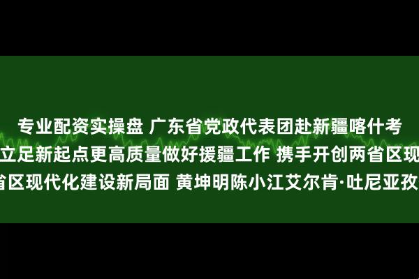 专业配资实操盘 广东省党政代表团赴新疆喀什考察对接对口援疆工作 立足新起点更高质量做好援疆工作 携手开创两省区现代化建设新局面 黄坤明陈小江艾尔肯·吐尼亚孜何忠友参加有关活动
