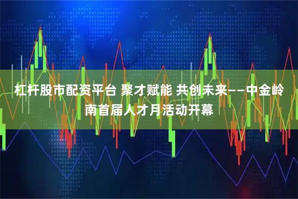 杠杆股市配资平台 聚才赋能 共创未来——中金岭南首届人才月活动开幕