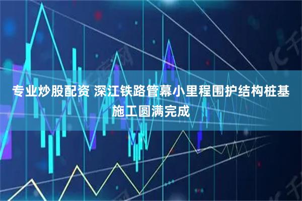 专业炒股配资 深江铁路管幕小里程围护结构桩基施工圆满完成