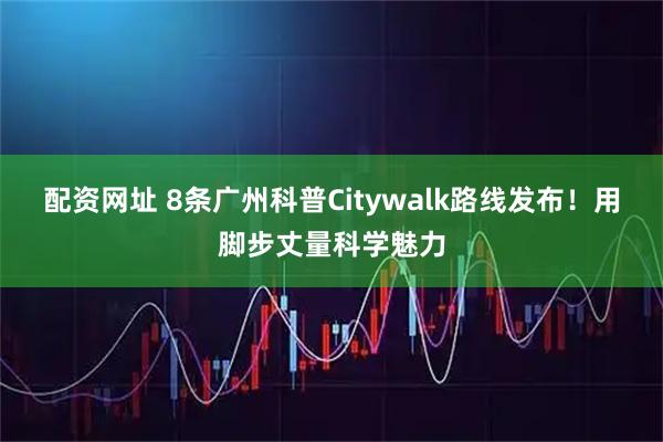 配资网址 8条广州科普Citywalk路线发布！用脚步丈量科学魅力
