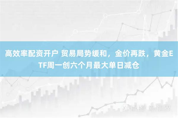 高效率配资开户 贸易局势缓和，金价再跌，黄金ETF周一创六个月最大单日减仓